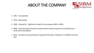 ABOUT THE COMPANY
 1961 – Incorporated
 1973 - Went public
 1998 - Entered US – Significant market for the company (28% in 2005)
 2008 - Japanese pharmaceutical company Daiichi Sankyo acquired a controlling share –
63.4% worth $4.6 Billion
 2014 - Sun pharma acquired Daiichi Sankyo 63.4% stake in Ranbaxy in a $4 Billion all share
deal
 