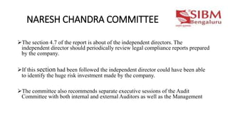 NARESH CHANDRA COMMITTEE
The section 4.7 of the report is about of the independent directors. The
independent director should periodically review legal compliance reports prepared
by the company.
If this section had been followed the independent director could have been able
to identify the huge risk investment made by the company.
The committee also recommends separate executive sessions of the Audit
Committee with both internal and external Auditors as well as the Management
 