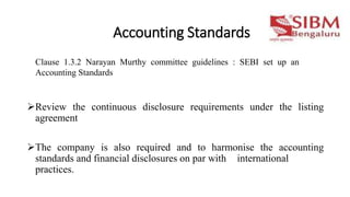 Accounting Standards
Review the continuous disclosure requirements under the listing
agreement
The company is also required and to harmonise the accounting
standards and financial disclosures on par with international
practices.
Clause 1.3.2 Narayan Murthy committee guidelines : SEBI set up an
Accounting Standards
 