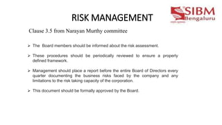 RISK MANAGEMENT
 The Board members should be informed about the risk assessment.
 These procedures should be periodically reviewed to ensure a properly
defined framework.
 Management should place a report before the entire Board of Directors every
quarter documenting the business risks faced by the company and any
limitations to the risk taking capacity of the corporation.
 This document should be formally approved by the Board.
Clause 3.5 from Narayan Murthy committee
 