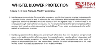 WHISTEL BLOWER PROTECTION
 Mandatory recommendation Personnel who observe an unethical or improper practice (not necessarily
a violation of law) should be able to approach the audit committee without necessarily informing their
supervisors. Companies shall take measures to ensure that this right of access is communicated to all
employees through means of internal circulars, etc. The employment and other personnel policies of the
company shall contain provisions protecting “whistle blowers” from unfair termination and other unfair
prejudicial employment practices.
 Mandatory recommendation Companies shall annually affirm that they have not denied any personnel
access to the audit committee of the company (in respect of matters involving alleged misconduct) and
that they have provided protection to “whistle blowers” from unfair termination and other unfair or
prejudicial employment practices. The appointment, removal and terms of remuneration of the chief
internal auditor must be subject to review by the Audit Committee.
Clause 3.11 from Narayan Murthy committee
 