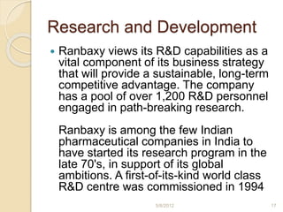 Research and Development
 Ranbaxy views its R&D capabilities as a
vital component of its business strategy
that will provide a sustainable, long-term
competitive advantage. The company
has a pool of over 1,200 R&D personnel
engaged in path-breaking research.
Ranbaxy is among the few Indian
pharmaceutical companies in India to
have started its research program in the
late 70's, in support of its global
ambitions. A first-of-its-kind world class
R&D centre was commissioned in 1994
5/8/2012 17
 