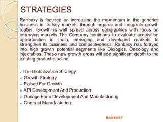 STRATEGIES
Ranbaxy is focused on increasing the momentum in the generics
business in its key markets through organic and inorganic growth
routes. Growth is well spread across geographies with focus on
emerging markets The Company continues to evaluate acquisition
opportunities in India, emerging and developed markets to
strengthen its business and competitiveness. Ranbaxy has forayed
into high growth potential segments like Biologics, Oncology and
injectables. These new growth areas will add significant depth to the
existing product pipeline.
The Globalization Strategy
 Growth Strategy
 Poised For Growth
 API Development And Production
 Dosage Form Development And Manufacturing
 Contract Manufacturing
 