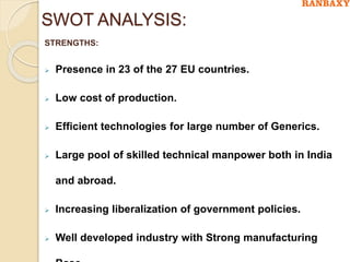 SWOT ANALYSIS:
STRENGTHS:
 Presence in 23 of the 27 EU countries.
 Low cost of production.
 Efficient technologies for large number of Generics.
 Large pool of skilled technical manpower both in India
and abroad.
 Increasing liberalization of government policies.
 Well developed industry with Strong manufacturing
 