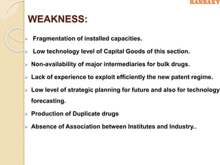 WEAKNESS:
 Fragmentation of installed capacities.
 Low technology level of Capital Goods of this section.
 Non-availability of major intermediaries for bulk drugs.
 Lack of experience to exploit efficiently the new patent regime.
 Low level of strategic planning for future and also for technology
forecasting.
 Production of Duplicate drugs
 Absence of Association between Institutes and Industry..
 