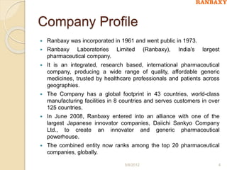 Company Profile
 Ranbaxy was incorporated in 1961 and went public in 1973.
 Ranbaxy Laboratories Limited (Ranbaxy), India's largest
pharmaceutical company.
 It is an integrated, research based, international pharmaceutical
company, producing a wide range of quality, affordable generic
medicines, trusted by healthcare professionals and patients across
geographies.
 The Company has a global footprint in 43 countries, world-class
manufacturing facilities in 8 countries and serves customers in over
125 countries.
 In June 2008, Ranbaxy entered into an alliance with one of the
largest Japanese innovator companies, Daiichi Sankyo Company
Ltd., to create an innovator and generic pharmaceutical
powerhouse.
 The combined entity now ranks among the top 20 pharmaceutical
companies, globally.
5/8/2012 4
 