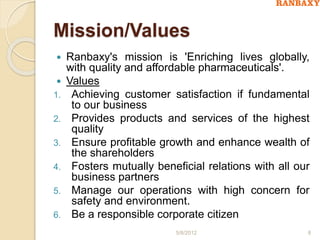 Mission/Values
 Ranbaxy's mission is 'Enriching lives globally,
with quality and affordable pharmaceuticals'.
 Values
1. Achieving customer satisfaction if fundamental
to our business
2. Provides products and services of the highest
quality
3. Ensure profitable growth and enhance wealth of
the shareholders
4. Fosters mutually beneficial relations with all our
business partners
5. Manage our operations with high concern for
safety and environment.
6. Be a responsible corporate citizen
5/8/2012 8
 
