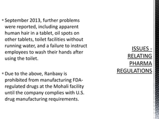  September 2013, further problems
were reported, including apparent
human hair in a tablet, oil spots on
other tablets, toilet facilities without
running water, and a failure to instruct
employees to wash their hands after
using the toilet.
 Due to the above, Ranbaxy is
prohibited from manufacturing FDAregulated drugs at the Mohali facility
until the company complies with U.S.
drug manufacturing requirements.

 
