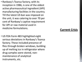  Ranbaxy’s Toansa factory, with its
inception in 1986, is one of the oldest
active pharmaceutical ingredient (API)
manufacturing facilities in the country.
Till the latest US ban was imposed on
the unit, it was catering to over 70 per
cent of Ranbaxy’s captive requirement
for API or raw material used in
medicine formulations.

 US FDA Form 483 highlighted eight
serious deviations in Ranbaxy’s Toansa
factory. These included presence of
flies through broken windows, building
up of melting ice in refrigerator where
drug samples were stored, nonmaintenance of analytical
instruments, etc.

 