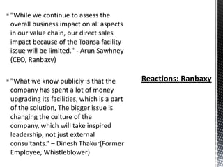  "While we continue to assess the
overall business impact on all aspects
in our value chain, our direct sales
impact because of the Toansa facility
issue will be limited." - Arun Sawhney
(CEO, Ranbaxy)
 "What we know publicly is that the
company has spent a lot of money
upgrading its facilities, which is a part
of the solution, The bigger issue is
changing the culture of the
company, which will take inspired
leadership, not just external
consultants.” – Dinesh Thakur(Former
Employee, Whistleblower)

 