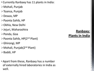  Currently Ranbaxy has 11 plants in India:
Mohali, Punjab
Toansa, Punjab
Dewas, MP
Paonta Sahib, HP
Okhla, New Delhi
Jejuri, Maharashtra
Ponda, Goa
Paonta Sahib, HP(2nd Plant)
Ghirongi, MP
Mohali, Punjab(2nd Plant)
Baddi, HP
 Apart from these, Ranbaxy has a number
of externally hired laboratories in India as
well.

 