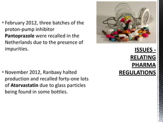  February 2012, three batches of the
proton-pump inhibitor
Pantoprazole were recalled in the
Netherlands due to the presence of
impurities.

 November 2012, Ranbaxy halted
production and recalled forty-one lots
of Atorvastatin due to glass particles
being found in some bottles.

 