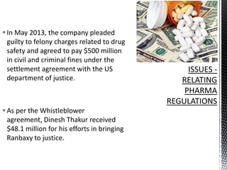  In May 2013, the company pleaded
guilty to felony charges related to drug
safety and agreed to pay $500 million
in civil and criminal fines under the
settlement agreement with the US
department of justice.

 As per the Whistleblower
agreement, Dinesh Thakur received
$48.1 million for his efforts in bringing
Ranbaxy to justice.

 