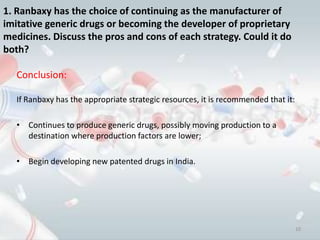 1. Ranbaxy has the choice of continuing as the manufacturer of
imitative generic drugs or becoming the developer of proprietary
medicines. Discuss the pros and cons of each strategy. Could it do
both?

   Conclusion:

   If Ranbaxy has the appropriate strategic resources, it is recommended that it:

   • Continues to produce generic drugs, possibly moving production to a
     destination where production factors are lower;

   • Begin developing new patented drugs in India.




                                                                                    10
 