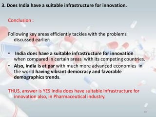 3. Does India have a suitable infrastructure for innovation.

   Conclusion :

   Following key areas efficiently tackles with the problems
      discussed earlier:

   • India does have a suitable infrastructure for innovation
     when compared in certain areas with its competing countries.
   • Also, India is at par with much more advanced economies in
     the world having vibrant democracy and favorable
     demographics trends.

   THUS, answer is YES India does have suitable infrastructure for
     innovation also, in Pharmaceutical industry.

                                                                     18
 