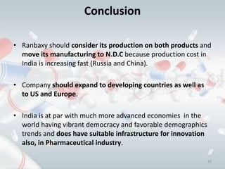 Conclusion

• Ranbaxy should consider its production on both products and
  move its manufacturing to N.D.C because production cost in
  India is increasing fast (Russia and China).

• Company should expand to developing countries as well as
  to US and Europe.

• India is at par with much more advanced economies in the
  world having vibrant democracy and favorable demographics
  trends and does have suitable infrastructure for innovation
  also, in Pharmaceutical industry.

                                                                19
 