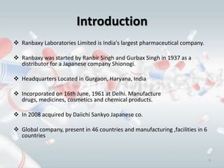 Introduction
 Ranbaxy Laboratories Limited is India's largest pharmaceutical company.

 Ranbaxy was started by Ranbir Singh and Gurbax Singh in 1937 as a
  distributor for a Japanese company Shionogi.

 Headquarters Located in Gurgaon, Haryana, India

 Incorporated on 16th June, 1961 at Delhi. Manufacture
  drugs, medicines, cosmetics and chemical products.

 In 2008 acquired by Daiichi Sankyo Japanese co.

 Global company, present in 46 countries and manufacturing ,facilities in 6
  countries


                                                                               3
 