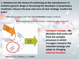1. Ranbaxy has the choice of continuing as the manufacturer of
imitative generic drugs or becoming the developer of proprietary
medicines. Discuss the pros and cons of each strategy. Could it do
both?
    Mintzberg suggests only 10%–30% of intended strategy is realized.

                 External factors (political situation, production cost, labor cost)



                                                       Emergent strategy - the
                                                       decisions that come out
                                                       from the complex
                                                       processes in which
                                                       managers interpret the
                                                       intended strategy and
                                                       adapt to changing
                                                       external situation.
    Mintzberg, H., & Waters, J. A. (1985)                                               4
 