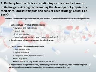 1. Ranbaxy has the choice of continuing as the manufacturer of
imitative generic drugs or becoming the developer of proprietary
medicines. Discuss the pros and cons of each strategy. Could it do
both?
   Before a suitable strategy can be found, it is helpful to consider characteristics of both products:

       – Generic drugs - Product characteristics
           • low price and high volume
           • patent free
           •trust unimportant
           • brand unimportant (e.g. asprin, paracetemol, etc.)
       – Requirement = low –cost production destination

       – Patent drugs – Product characteristics
            • High cost of R&D
            • Highly skilled R&D
            • Long time R&D (5 years minimum)
            •Trust important
            •Brand important (e.g. Glaxo, Zeneca, Pfizer, etc.)
       – Requirement – highly educated, technically advanced, high trust, well connected (with
       other complimentary pharmaceutical organisations, universities, etc.)
                                                                                                      6
 