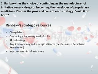 1. Ranbaxy has the choice of continuing as the manufacturer of
imitative generic drugs or becoming the developer of proprietary
medicines. Discuss the pros and cons of each strategy. Could it do
both?


   Ranbaxy’s strategic resources
   • Cheap labour
   • Continuingly improving level of skills
   • IT technology
   • Acquired company and strategic alliances (ex: Germany’s Betapharm
     Arzneimittel)
   • Improvements in infrastructure




                                                                         7
 