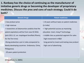 1. Ranbaxy has the choice of continuing as the manufacturer of
imitative generic drugs or becoming the developer of proprietary
medicines. Discuss the pros and cons of each strategy. Could it do
both?
                     Generic Drugs                                      Patent medicines

   + low product price                                  + 10 years without taxes on patent medicines
   + high revenue                                       (in India)
   + researchers at Datamonitor predicts that the       + high potential success as improving
   patent expirations will be from now till 2016.       education level, rising IT technology
   (pick 2011-12. ex: clopidogrel bisulfate (Plavix),   + middle class as potential segment for sales
   for the first time)                                  - high investment in R&D
   -Rising production cost in India compeered to        - long period to invent and testing new product
   Newly developing countries (Indonesia, China,        - high cost of advertising
   Philippines)
   - 20 years patent protection



   (Chaudhuri, S. 2005)                                                                                 8
 