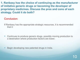 1. Ranbaxy has the choice of continuing as the manufacturer
of imitative generic drugs or becoming the developer of
proprietary medicines. Discuss the pros and cons of each
strategy. Could it do both?
If Ranbaxy has the appropriate strategic resources, it is recommended
that it:
 Continues to produce generic drugs, possibly moving production to
a destination where production factors are lower;
 Begin developing new patented drugs in India.
10
Conclusion:
 
