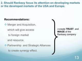 2. Should Ranbaxy focus its attention on developing markets
or the developed markets of the USA and Europe.
Recommendations:
 Merger and Acquisition,
which will give access
to foreign market
and resource.
Partnership and Strategic Alliances
to create synergy effect.
13
create TRUST and
IMAGE of the
Ranbaxy company
 