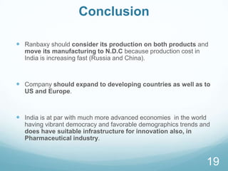 Conclusion
 Ranbaxy should consider its production on both products and
move its manufacturing to N.D.C because production cost in
India is increasing fast (Russia and China).
 Company should expand to developing countries as well as to
US and Europe.
 India is at par with much more advanced economies in the world
having vibrant democracy and favorable demographics trends and
does have suitable infrastructure for innovation also, in
Pharmaceutical industry.
19
 