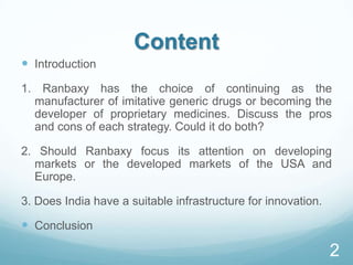 Content
 Introduction
1. Ranbaxy has the choice of continuing as the
manufacturer of imitative generic drugs or becoming the
developer of proprietary medicines. Discuss the pros
and cons of each strategy. Could it do both?
2. Should Ranbaxy focus its attention on developing
markets or the developed markets of the USA and
Europe.
3. Does India have a suitable infrastructure for innovation.
 Conclusion
2
 