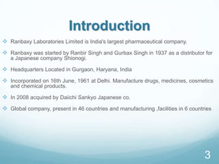 Introduction
 Ranbaxy Laboratories Limited is India's largest pharmaceutical company.
 Ranbaxy was started by Ranbir Singh and Gurbax Singh in 1937 as a distributor for
a Japanese company Shionogi.
 Headquarters Located in Gurgaon, Haryana, India
 Incorporated on 16th June, 1961 at Delhi. Manufacture drugs, medicines, cosmetics
and chemical products.
 In 2008 acquired by Daiichi Sankyo Japanese co.
 Global company, present in 46 countries and manufacturing ,facilities in 6 countries
3
 