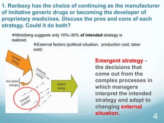 1. Ranbaxy has the choice of continuing as the manufacturer
of imitative generic drugs or becoming the developer of
proprietary medicines. Discuss the pros and cons of each
strategy. Could it do both?
Emergent strategy -
the decisions that
come out from the
complex processes in
which managers
interpret the intended
strategy and adapt to
changing external
situation.
4
Mintzberg suggests only 10%–30% of intended strategy is
realized.
External factors (political situation, production cost, labor
cost)
 