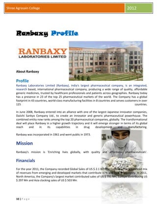 10 | P a g e
Shree Agrasain College 2012
Ranbaxy Profile
About Ranbaxy
Profile
Ranbaxy Laboratories Limited (Ranbaxy), India's largest pharmaceutical company, is an integrated,
research based, international pharmaceutical company, producing a wide range of quality, affordable
generic medicines, trusted by healthcare professionals and patients across geographies. Ranbaxy today
has a presence in 23 of the top 25 pharmaceutical markets of the world. The Company has a global
footprint in 43 countries, world-class manufacturing facilities in 8 countries and serves customers in over
125 countries.
In June 2008, Ranbaxy entered into an alliance with one of the largest Japanese innovator companies,
Daiichi Sankyo Company Ltd., to create an innovator and generic pharmaceutical powerhouse. The
combined entity now ranks among the top 20 pharmaceutical companies, globally. The transformational
deal will place Ranbaxy in a higher growth trajectory and it will emerge stronger in terms of its global
reach and in its capabilities in drug development and manufacturing.
Ranbaxy was incorporated in 1961 and went public in 1973.
Mission
Ranbaxy's mission is 'Enriching lives globally, with quality and affordable pharmaceuticals'.
Financials
For the year 2011, the Company recorded Global Sales of US $ 2.1 Bn. The Company has a balanced mix
of revenues from emerging and developed markets that contribute 47% and 46% respectively. In 2011,
North America, the Company's largest market contributed sales of US $ 791 Mn, Europe contributing US
$ 297 Mn and Asia clocking sales of US $ 503 Mn.
 