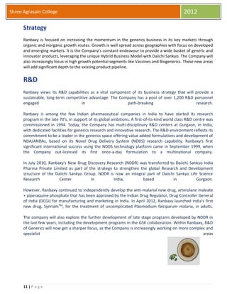 11 | P a g e
Shree Agrasain College 2012
Strategy
Ranbaxy is focused on increasing the momentum in the generics business in its key markets through
organic and inorganic growth routes. Growth is well spread across geographies with focus on developed
and emerging markets. It is the Company's constant endeavour to provide a wide basket of generic and
innovator products, leveraging the unique Hybrid Business Model with Daiichi Sankyo. The Company will
also increasingly focus in high growth potential segments like Vaccines and Biogenerics. These new areas
will add significant depth to the existing product pipeline.
R&D
Ranbaxy views its R&D capabilities as a vital component of its business strategy that will provide a
sustainable, long-term competitive advantage. The Company has a pool of over 1,200 R&D personnel
engaged in path-breaking research.
Ranbaxy is among the few Indian pharmaceutical companies in India to have started its research
program in the late 70's, in support of its global ambitions. A first-of-its-kind world class R&D centre was
commissioned in 1994. Today, the Company has multi-disciplinary R&D centers at Gurgaon, in India,
with dedicated facilities for generics research and innovative research. The R&D environment reflects its
commitment to be a leader in the generics space offering value added formulations and development of
NDA/ANDAs, based on its Novel Drug Delivery System (NDDS) research capability. Ranbaxy's first
significant international success using the NDDS technology platform came in September 1999, when
the Company out-licensed its first once-a-day formulation to a multinational company.
In July 2010, Ranbaxy's New Drug Discovery Research (NDDR) was transferred to Daiichi Sankyo India
Pharma Private Limited as part of the strategy to strengthen the global Research and Development
structure of the Daiichi Sankyo Group. NDDR is now an integral part of Daiichi Sankyo Life Science
Research Center in India, based in Gurgaon.
However, Ranbaxy continued to independently develop the anti-malarial new drug, arterolane maleate
+ piperaquine phosphate that has been approved by the Indian Drug Regulator, Drug Controller General
of India (DCGI) for manufacturing and marketing in India. In April 2012, Ranbaxy launched India's first
new drug, SynriamTM, for the treatment of uncomplicated Plasmodium falciparum malaria, in adults.
The company will also explore the further development of late stage programs developed by NDDR in
the last few years, including the development programs in the GSK collaboration. Within Ranbaxy, R&D
of Generics will now get a sharper focus, as the Company is increasingly working on more complex and
specialist areas
 
