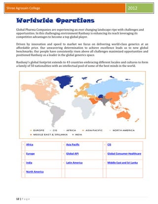12 | P a g e
Shree Agrasain College 2012
Worldwide Operations
Global Pharma Companies are experiencing an ever changing landscape ripe with challenges and
opportunities. In this challenging environment Ranbaxy is enhancing its reach leveraging its
competitive advantages to become a top global player.
Driven by innovation and speed to market we focus on delivering world-class generics at an
affordable price. Our unwavering determination to achieve excellence leads us to new global
benchmarks. Our people have consistently risen above all challenges maximized opportunities and
positioned Ranbaxy as a leader in the global generics space.
Ranbaxy's global footprint extends to 43 countries embracing different locales and cultures to form
a family of 50 nationalities with an intellectual pool of some of the best minds in the world.
Africa Asia Pacific CIS
Europe Global API Global Consumer Healthcare
India Latin America Middle East and Sri Lanka
North America
 