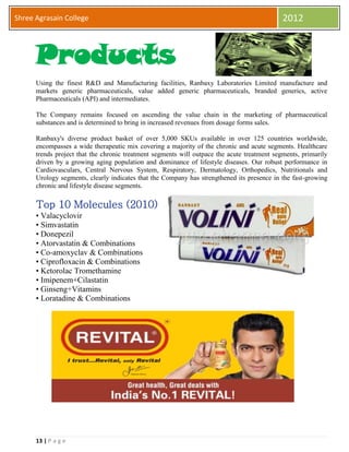 13 | P a g e
Shree Agrasain College 2012
Products
Using the finest R&D and Manufacturing facilities, Ranbaxy Laboratories Limited manufacture and
markets generic pharmaceuticals, value added generic pharmaceuticals, branded generics, active
Pharmaceuticals (API) and intermediates.
The Company remains focused on ascending the value chain in the marketing of pharmaceutical
substances and is determined to bring in increased revenues from dosage forms sales.
Ranbaxy's diverse product basket of over 5,000 SKUs available in over 125 countries worldwide,
encompasses a wide therapeutic mix covering a majority of the chronic and acute segments. Healthcare
trends project that the chronic treatment segments will outpace the acute treatment segments, primarily
driven by a growing aging population and dominance of lifestyle diseases. Our robust performance in
Cardiovasculars, Central Nervous System, Respiratory, Dermatology, Orthopedics, Nutritionals and
Urology segments, clearly indicates that the Company has strengthened its presence in the fast-growing
chronic and lifestyle disease segments.
Top 10 Molecules (2010)
• Valacyclovir
• Simvastatin
• Donepezil
• Atorvastatin & Combinations
• Co-amoxyclav & Combinations
• Ciprofloxacin & Combinations
• Ketorolac Tromethamine
• Imipenem+Cilastatin
• Ginseng+Vitamins
• Loratadine & Combinations
 