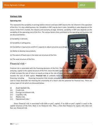 16 | P a g e
Shree Agrasain College 2012
Various risks
Operating risks
This represents the variability in earnings before interest and taxes (EBIT) due to the risk inherent in the operation
of the firm. It is also called business risk. Variability in EBIT may be due in sales. Variability in sales depends on the
nature of the firm’s market, the industry and economy at large. Similarly, variability in EBIT also depends on the
variability of the operating cost of the firm. The various factors that contribute to the operating and business risk
are discussed below:-
(i) Variability in demand,
(ii) Variability in selling price,
(iii) Variability in input prices and firm’s capacity to adjust out prices accordingly,
(iv) Ability to develop new products,
(v) The extent of fixed costs in the total cost structure of the firm.
(vi) The asset structure of the firm.
Financial risk:-
Financial risk is associated with the financing decisions of the firm. This risk essentially refers to the use of debt
and prep, capital in the capital structure of the firm. Since the debt capital is usually cheaper than equity, the use
of debt increase the rate of return on equity as long as the rate of return on equity as long as the rate of return
exceeds the cost of debt capital. Financial risk an umbrella term for multiple types of risk associated with
financing, including financing transaction that include company loans in risk of default Risk is a term often
used to imply downside risk meaning the uncertainty of a return and the potential for financial loss. There are
various types of risk which are discussed below:-
(i) Asset-backed risk,
(ii) Credit risk,
(iii) Foreign investment risk,
(iv) Liquidity risk,
(v) Market risk,
(vi) Operational risks.’
Since financial risk is associated with debt or pref. capital, if no debt or pref. capital is used in the
capital structure of the firm, there is no financial risk. Thus, a firm that finances by equity only does not
face any financial risk.
 
