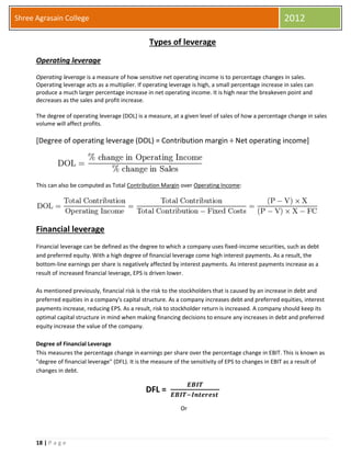 18 | P a g e
Shree Agrasain College 2012
Types of leverage
Operating leverage
Operating leverage is a measure of how sensitive net operating income is to percentage changes in sales.
Operating leverage acts as a multiplier. If operating leverage is high, a small percentage increase in sales can
produce a much larger percentage increase in net operating income. It is high near the breakeven point and
decreases as the sales and profit increase.
The degree of operating leverage (DOL) is a measure, at a given level of sales of how a percentage change in sales
volume will affect profits.
[Degree of operating leverage (DOL) = Contribution margin ÷ Net operating income]
This can also be computed as Total Contribution Margin over Operating Income:
Financial leverage
Financial leverage can be defined as the degree to which a company uses fixed-income securities, such as debt
and preferred equity. With a high degree of financial leverage come high interest payments. As a result, the
bottom-line earnings per share is negatively affected by interest payments. As interest payments increase as a
result of increased financial leverage, EPS is driven lower.
As mentioned previously, financial risk is the risk to the stockholders that is caused by an increase in debt and
preferred equities in a company's capital structure. As a company increases debt and preferred equities, interest
payments increase, reducing EPS. As a result, risk to stockholder return is increased. A company should keep its
optimal capital structure in mind when making financing decisions to ensure any increases in debt and preferred
equity increase the value of the company.
Degree of Financial Leverage
This measures the percentage change in earnings per share over the percentage change in EBIT. This is known as
"degree of financial leverage" (DFL). It is the measure of the sensitivity of EPS to changes in EBIT as a result of
changes in debt.
DFL =
𝑬𝑩𝑰𝑻
𝑬𝑩𝑰𝑻−𝑰𝒏𝒕𝒆𝒓𝒆𝒔𝒕
Or
 