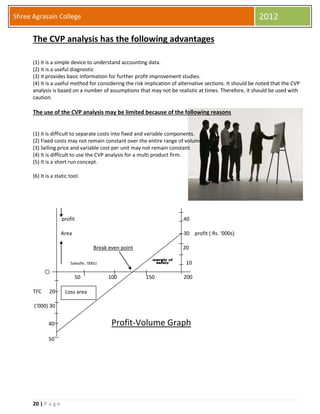 20 | P a g e
Shree Agrasain College 2012
The CVP analysis has the following advantages
(1) it is a simple device to understand accounting data.
(2) It is a useful diagnostic
(3) it provides basic information for further profit improvement studies.
(4) It is a useful method for considering the risk implication of alternative sections. It should be noted that the CVP
analysis is based on a number of assumptions that may not be realistic at times. Therefore, it should be used with
caution.
The use of the CVP analysis may be limited because of the following reasons
(1) it is difficult to separate costs into fixed and variable components.
(2) Fixed costs may not remain constant over the entire range of volume.
(3) Selling price and variable cost per unit may not remain constant.
(4) It is difficult to use the CVP analysis for a multi product firm.
(5) It is a short run concept.
(6) It is a static tool.
profit 40
Area 30 profit ( Rs. ‘000s)
Break even point 20
Sales(Rs. ‘000s) 10
50 100 150 200
TFC 20
(‘000) 30
40 Profit-Volume Graph
50
Loss area
 