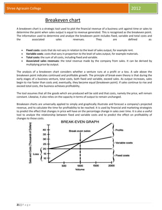 21 | P a g e
Shree Agrasain College 2012
Breakeven chart
A breakeven chart is a strategic tool used to plot the financial revenue of a business unit against time or sales to
determine the point when sales output is equal to revenue generated. This is recognised as the breakeven point.
The information used to determine and analyze the breakeven point includes fixed, variable and total costs and
the associated sales revenues. They are defined as:
 Fixed costs: costs that do not vary in relation to the level of sales output, for example rent.
 Variable costs: costs that vary in proportion to the level of sales output, for example materials.
 Total costs: the sum of all costs, including fixed and variable.
 Associated sales revenues: the total revenue made by the company from sales. It can be derived by
multiplying price by output.
The analysis of a breakeven chart considers whether a venture runs at a profit or a loss. A sale above the
breakeven point indicates continued and profitable growth. The principle of break-even theory is that during the
early stages of a business venture, total costs, both fixed and variable, exceed sales. As output increases, sales
begin to rise faster than costs and, eventually, they become equal (breakeven point). If sales continue to rise and
exceed total costs, the business achieves profitability.
The tool assumes that all the goods which are produced will be sold and that costs, namely the price, will remain
constant. Likewise, it also relies on the capacity in terms of output to remain unchanged.
Breakeven charts are universally applied to simply and graphically illustrate and forecast a company's projected
revenue, and to calculate the time for profitability to be reached. It is used by financial and marketing strategists
to predict the effect that changes in price will have on the percentage change in sales over time. It is also a useful
tool to analyze the relationship between fixed and variable costs and to predict the effect on profitability of
changes to those costs.
 