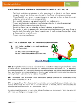 22 | P a g e
Shree Agrasain College 2012
Certain assumption need to be made for the purpose of construction of a BEC. They are:
 Fixed costs tend to remain constant. In other word, there is no change in cost factor, such as,
change in property tax rate, insurance rate, salaries of staff, etc. or in management policy.
 Prices of variable costs factors, i.e. wage rates, price of materials, surplice, services, etc. remain
unchanged so that variable costs are truly variable.
 Semi- variable costs can be segregated into variable and fixed elements.
 Product specification and methods of manufacturing and selling do not undergo a change.
 Operating efficiency does not increase or decrease.
 There is no change in pricing policy due to change in volume, competition, etc.
 The number of units of sales coincides with this unit produced so that there is no closing or
opening stock. Alternatively, the change in opening and cl. Stock are insignificant and are valued
at the same prices, or variable costs.
 Product-mix remains unchanged.
The BEP can be determined from a BEC or can be calculated as follows :
(i) BEP (units) =total fixed costs / unit contribution
(ii) BEP (sales value) :
(a) TFC / unit contribution * sppu
(b) TFC / unit contribution * total sales value
EBIT/EPS Analysis
EBIT - Earnings before Interest and Taxes. Accountants like to use the term Net Operating Income for this income
statement item, but finance people usually refer to it as EBIT (pronounced as it is spelled - E, B, I, T). Either way,
on an income statement, it is the amount of income that a company has after subtracting operating expenses
from sales (hence the term net operating income). Another way of looking at it is that this is the income that the
company has before subtracting interest and taxes (hence, EBIT).
EAT - Earnings After Taxes. Accountants call this Net Income or Net Profit After Taxes, but finance people usually
refer to it as EAT (pronounced E, A, T).
EPS - Earnings per Share. This is the amount of income that the common stockholders are entitled to receive (per
share of stock owned). This income may be paid out in the form of dividends, retained and reinvested by the
company, or a combination of both. (It is pronounced E, P, and S).
I need to raise additional money by issuing either debt, preferred stock, or common stock. Which alternative will
allow me to have the highest earnings per share?
 