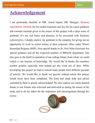 4 | P a g e
Shree Agrasain College 2012
Acknowledgement
I am profoundly thankful to MR. Amod Gujral, HR. Manager, Ranbaxy
Laboratories Limited, for his cordial treatment and also for his expert guidance
and constant assistant given in the course of this project with a deep sense of
gratitude. It’s my real honor and pleasure, to be associated with Ranbaxy
Laboratories. I deeply express my gratitude to the company for giving me an
opportunity to work as winter trainee at their corporate office under Winter
Internship Program (WIP). Also special thanks to Sr. Prof Nibir Goswami For
special guidance and all the respected teachers of BBA(H) department. Our
also goes to the kind Co-operation of our college library from where we could
collect a vast treasure of knowledge. We would like to thanks the countless
number peoples especially who helped get this work out of door. While
developing this project we had to consult many people from different grounds
of activity. We would like to thank our parents without whom this project
would never have been completed. The kind and ready help and advice
extended by them is greatly acknowledged. We also express our whole hearted
thanks to our friends who criticized and motivated us during the tenure of the
study and to all my elders for the inspiration and encouragement through the
course.
 