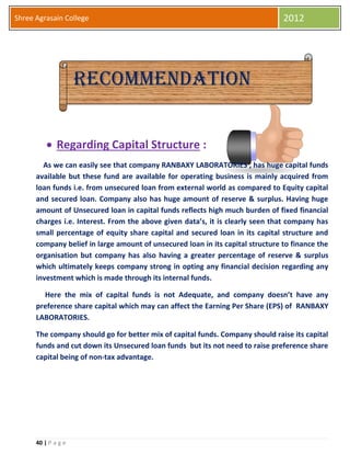 40 | P a g e
Shree Agrasain College 2012
Recomrere
 Regarding Capital Structure :
As we can easily see that company RANBAXY LABORATORIES , has huge capital funds
available but these fund are available for operating business is mainly acquired from
loan funds i.e. from unsecured loan from external world as compared to Equity capital
and secured loan. Company also has huge amount of reserve & surplus. Having huge
amount of Unsecured loan in capital funds reflects high much burden of fixed financial
charges i.e. Interest. From the above given data’s, it is clearly seen that company has
small percentage of equity share capital and secured loan in its capital structure and
company belief in large amount of unsecured loan in its capital structure to finance the
organisation but company has also having a greater percentage of reserve & surplus
which ultimately keeps company strong in opting any financial decision regarding any
investment which is made through its internal funds.
Here the mix of capital funds is not Adequate, and company doesn’t have any
preference share capital which may can affect the Earning Per Share (EPS) of RANBAXY
LABORATORIES.
The company should go for better mix of capital funds. Company should raise its capital
funds and cut down its Unsecured loan funds but its not need to raise preference share
capital being of non-tax advantage.
Recommendation
 