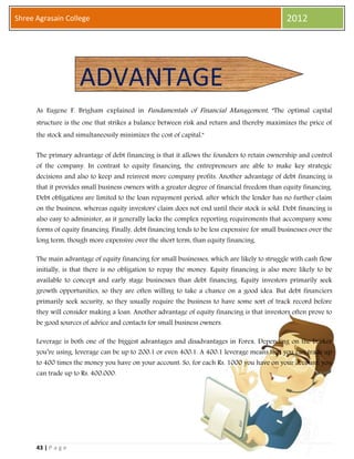43 | P a g e
Shree Agrasain College 2012
As Eugene F. Brigham explained in Fundamentals of Financial Management, "The optimal capital
structure is the one that strikes a balance between risk and return and thereby maximizes the price of
the stock and simultaneously minimizes the cost of capital."
The primary advantage of debt financing is that it allows the founders to retain ownership and control
of the company. In contrast to equity financing, the entrepreneurs are able to make key strategic
decisions and also to keep and reinvest more company profits. Another advantage of debt financing is
that it provides small business owners with a greater degree of financial freedom than equity financing.
Debt obligations are limited to the loan repayment period, after which the lender has no further claim
on the business, whereas equity investors' claim does not end until their stock is sold. Debt financing is
also easy to administer, as it generally lacks the complex reporting requirements that accompany some
forms of equity financing. Finally, debt financing tends to be less expensive for small businesses over the
long term, though more expensive over the short term, than equity financing.
The main advantage of equity financing for small businesses, which are likely to struggle with cash flow
initially, is that there is no obligation to repay the money. Equity financing is also more likely to be
available to concept and early stage businesses than debt financing. Equity investors primarily seek
growth opportunities, so they are often willing to take a chance on a good idea. But debt financiers
primarily seek security, so they usually require the business to have some sort of track record before
they will consider making a loan. Another advantage of equity financing is that investors often prove to
be good sources of advice and contacts for small business owners.
Leverage is both one of the biggest advantages and disadvantages in Forex. Depending on the broker
you’re using, leverage can be up to 200:1 or even 400:1. A 400:1 leverage means that you can trade up
to 400 times the money you have on your account. So, for each Rs. 1000 you have on your account, you
can trade up to Rs. 400.000.
ADVANTAGE
 