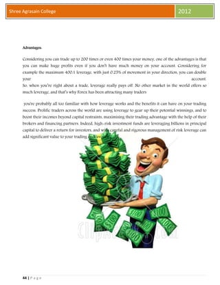 44 | P a g e
Shree Agrasain College 2012
Advantages:
Considering you can trade up to 200 times or even 400 times your money, one of the advantages is that
you can make huge profits even if you don’t have much money on your account. Considering for
example the maximum 400:1 leverage, with just 0.25% of movement in your direction, you can double
your account.
So, when you’re right about a trade, leverage really pays off. No other market in the world offers so
much leverage, and that’s why Forex has been attracting many traders
you're probably all too familiar with how leverage works and the benefits it can have on your trading
success. Prolific traders across the world are using leverage to gear up their potential winnings, and to
boost their incomes beyond capital restraints, maximising their trading advantage with the help of their
brokers and financing partners. Indeed, high-risk investment funds are leveraging billions in principal
capital to deliver a return for investors, and with careful and rigorous management of risk leverage can
add significant value to your trading endeavours.
 