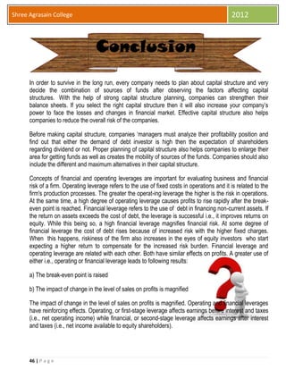 46 | P a g e
Shree Agrasain College 2012
In order to survive in the long run, every company needs to plan about capital structure and very
decide the combination of sources of funds after observing the factors affecting capital
structures. With the help of strong capital structure planning, companies can strengthen their
balance sheets. If you select the right capital structure then it will also increase your company’s
power to face the losses and changes in financial market. Effective capital structure also helps
companies to reduce the overall risk of the companies.
Before making capital structure, companies ‘managers must analyze their profitability position and
find out that either the demand of debt investor is high then the expectation of shareholders
regarding dividend or not. Proper planning of capital structure also helps companies to enlarge their
area for getting funds as well as creates the mobility of sources of the funds. Companies should also
include the different and maximum alternatives in their capital structure.
Concepts of financial and operating leverages are important for evaluating business and financial
risk of a firm. Operating leverage refers to the use of fixed costs in operations and it is related to the
firm's production processes. The greater the operat-ing leverage the higher is the risk in operations.
At the same time, a high degree of operating leverage causes profits to rise rapidly after the break-
even point is reached. Financial leverage refers to the use of debt in financing non-current assets. If
the return on assets exceeds the cost of debt, the leverage is successful i.e., it improves returns on
equity. While this being so, a high financial leverage magnifies financial risk. At some degree of
financial leverage the cost of debt rises because of increased risk with the higher fixed charges.
When this happens, riskiness of the firm also increases in the eyes of equity investors who start
expecting a higher return to compensate for the increased risk burden. Financial leverage and
operating leverage are related with each other. Both have similar effects on profits. A greater use of
either i.e., operating or financial leverage leads to following results:
a) The break-even point is raised
b) The impact of change in the level of sales on profits is magnified
The impact of change in the level of sales on profits is magnified. Operating and financial leverages
have reinforcing effects. Operating, or first-stage leverage affects earnings before interest and taxes
(i.e., net operating income) while financial, or second-stage leverage affects earnings after interest
and taxes (i.e., net income available to equity shareholders).
Conclusion
 