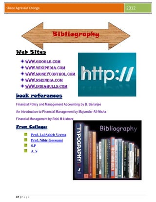47 | P a g e
Shree Agrasain College 2012
Web Sites
www.Google.Com
www.wikipedia.com
www.moneycontrol.com
www.NSEINDIA.com
www.indiabulls.com
book references
Financial Policy and Management Accounting by B. Banarjee
An Introduction to Financial Management by Majumdar-Ali-Nisha
Financial Management by Robi M kishore
From College:
Prof. Lal Saheb Verma
Prof. Nibir Goswami
S.P
A. S
Bibliography
 