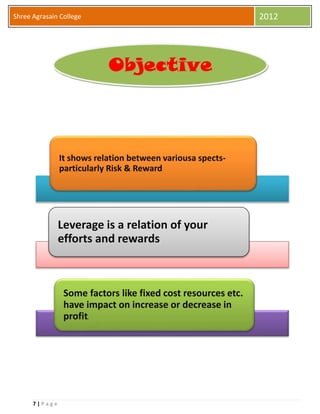 7 | P a g e
Shree Agrasain College 2012
It shows relation between variousa spects-
particularly Risk & Reward
Leverage is a relation of your
efforts and rewards
Some factors like fixed cost resources etc.
have impact on increase or decrease in
profit.
Objective
 
