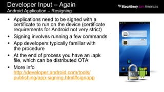 Developer Input – Again
Android Application – Resigning
Ÿ  Applications need to be signed with a
certificate to run on the device (certificate
requirements for Android not very strict)
Ÿ  Signing involves running a few commands
Ÿ  App developers typically familiar with
the procedure
Ÿ  At the end of process you have an .apk
file, which can be distributed OTA
Ÿ  More info
http://developer.android.com/tools/
publishing/app-signing.html#signapp
 