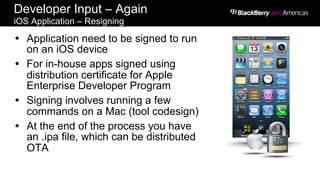 Developer Input – Again
iOS Application – Resigning
Ÿ  Application need to be signed to run
on an iOS device
Ÿ  For in-house apps signed using
distribution certificate for Apple
Enterprise Developer Program
Ÿ  Signing involves running a few
commands on a Mac (tool codesign)
Ÿ  At the end of the process you have
an .ipa file, which can be distributed
OTA
 