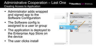 Administrative Cooperation – Last One
Creating Access to Application
Ÿ  Administrator adds wrapped
and signed app to the
Software Configuration
Ÿ  The Software config is
assigned to a user or group
Ÿ  The application is deployed to
the Enterprise App Store on
the device
Ÿ  The user clicks install
 
